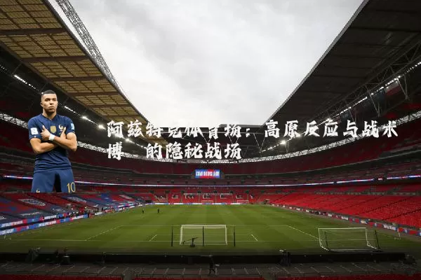 阿兹特克体育场:高原反应与战术博弈的隐秘战场