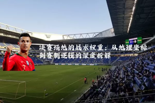 决赛场地的战术权重:从地理坐标到赛制逻辑的深度拆解