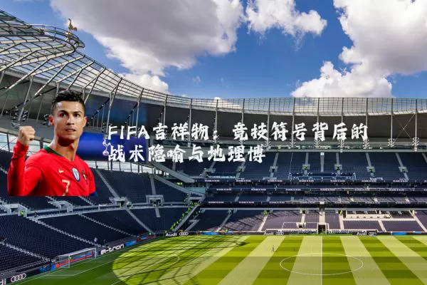 FIFA吉祥物：竞技符号背后的战术隐喻与地理博弈